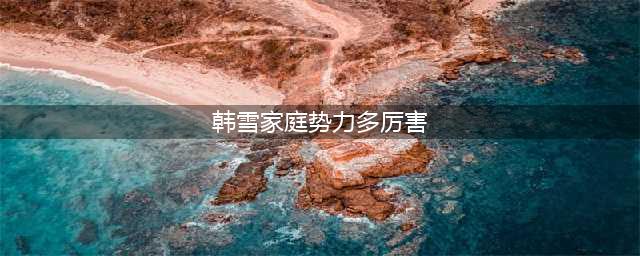 表面是艺人，实际上家世显赫的7位女星，个个根正苗红没人敢惹(韩雪家庭势力多厉害)
