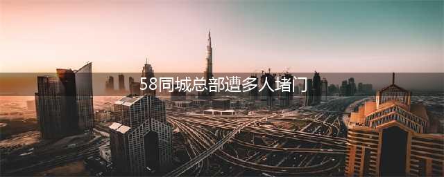 58同城总部遭多人强闯堵门 被丢臭豆腐西瓜皮(58同城总部遭多人堵门)