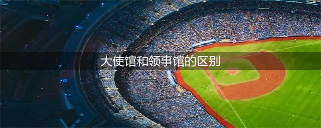 外交知识：大使馆和领事馆的区别是什么？（科普）(大使馆和领事馆的区别)