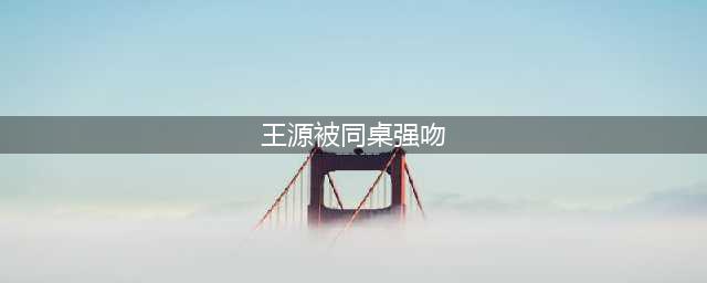 王源被同桌强吻 淋雨湿身偷穿衣服发照诱惑(王源被同桌强吻)