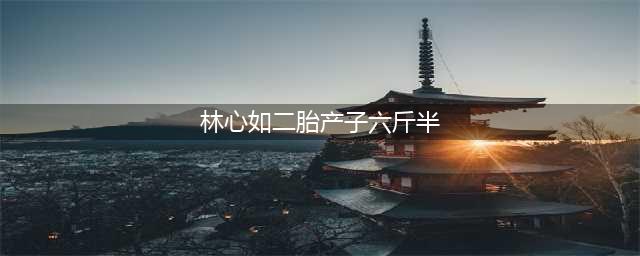 林心如二胎产子六斤半是真的吗 老公霍建华现身医院证实传闻(林心如二胎产子六斤半)