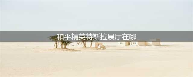 《和平精英》特斯拉展厅位置在哪 特斯拉展厅刷新位置一览(和平精英特斯拉展厅在哪)