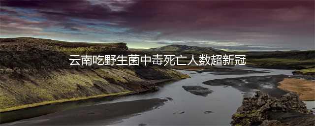 云南吃野生菌中毒死亡人数已超新冠！这30种菌类千万别碰(云南吃野生菌中毒死亡人数超新冠)