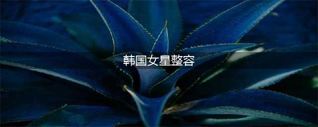 10大韩国女星整容前后对比照，哪一位最吓人？(韩国女星整容)