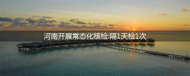 河南开展常态化核检：隔1天检1次(河南开展常态化核检:隔1天检1次)