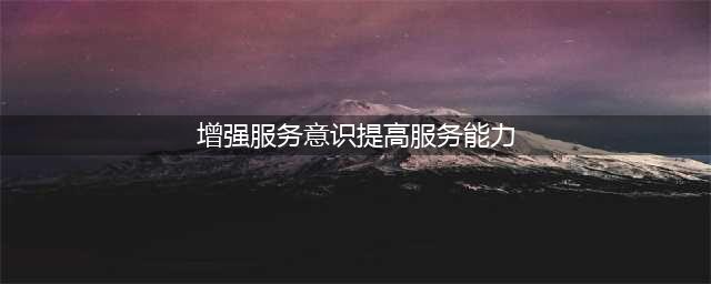 党员干部如何增强服务意识，提升服务能力(增强服务意识提高服务能力)