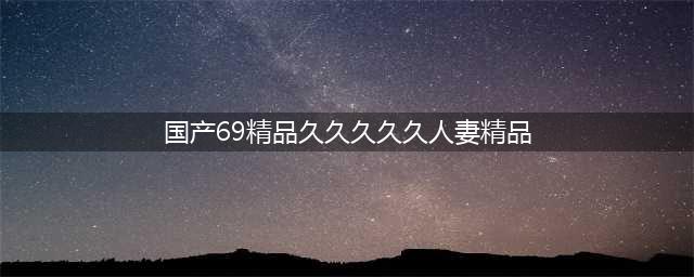 久久的，久久爽，人人有得吃，人人都挺爽，人人看，人人都好看(国产69精品久久久久久人妻精品)