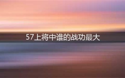 57位开国上将，打仗比较厉害，功劳较大的都有哪几位(57上将中谁的战功最大)