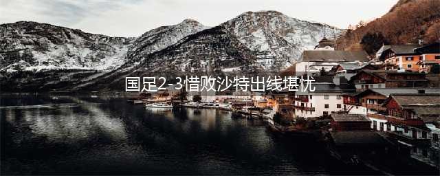 国足2-3惜败沙特出线堪忧(国足2-3惜败沙特出线堪忧)