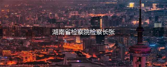 省人大常委会通过一批省检察院人事任免名单(湖南省检察院检察长张)