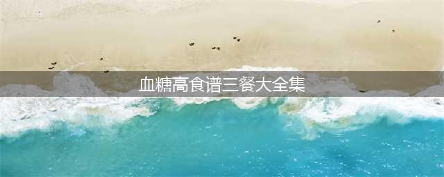 血糖高【一周食谱】(血糖高食谱三餐大全集)
