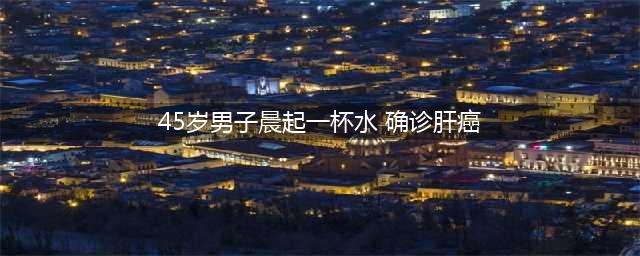 42岁男子确诊肝癌，长期喝自来水竟成祸根(45岁男子晨起一杯水 确诊肝癌)