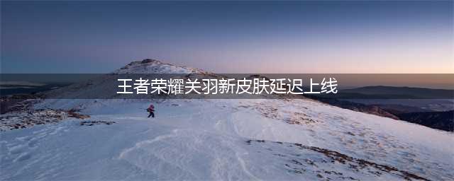 王者荣耀关羽新皮肤为什么延期上架 赤影疾锋推迟原因