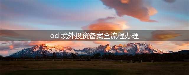 攻略 | 一文看懂境外投资备案（ODI）流程(odi境外投资备案全流程办理)