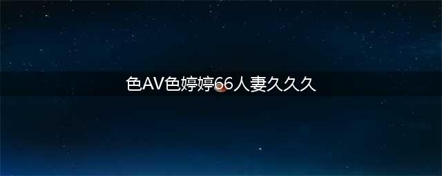 久久的，久久爽，人人有得吃，人人都挺爽，人人看，人人都好看(色AV色婷婷66人妻久久久)