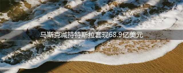 马斯克减持特斯拉套现68.9亿美元(马斯克减持特斯拉套现68.9亿美元)
