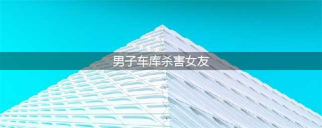 男子车库杀害女友 因爱生恨还是另有其因？(男子车库杀害女友)