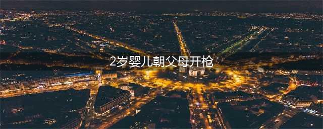 两岁婴儿朝父母开枪，父亲被击中头部(2岁婴儿朝父母开枪)