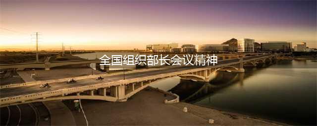 传达学习贯彻全国组织部长会议精神：四川——为四川现代化建设开好局起好步提供坚强组织保证(全国组织部长会议精神)