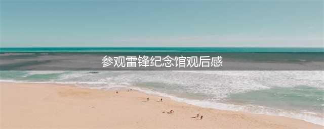 原创学生作文：《参观雷锋纪念馆有感》(参观雷锋纪念馆观后感)