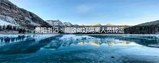 贵阳书记：反省隔离转运工作中的问题(贵阳书记：细致做好隔离人员转运)