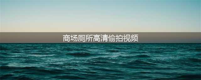 看了色情小视频七入女厕搞偷拍(商场厕所高清偷拍视频)