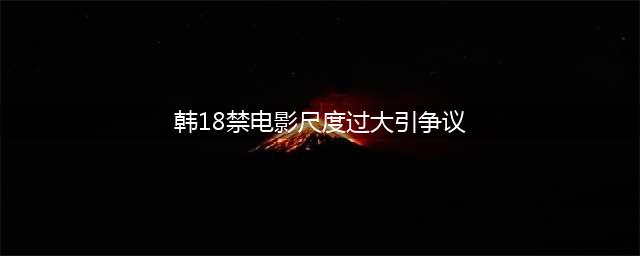 韩国18禁电影风波尺度过大引发争议(韩18禁电影尺度过大引争议)