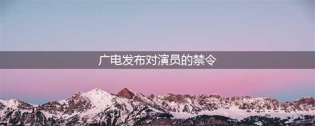 广电总局公布演艺圈新规，三个重点内容，流量演员们要注意了(广电发布对演员的禁令)