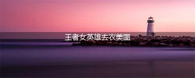 王者荣耀女神去衣图曝光(王者女英雄去衣美图)