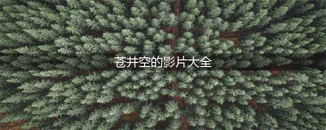 苍井空老师经典之作回顾那些美好的回忆(苍井空的影片大全)