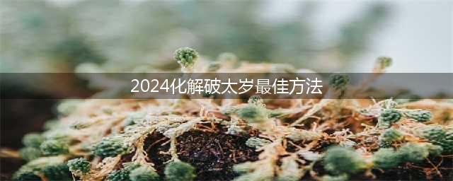 2024破解破太岁的最佳方法(2024化解破太岁最佳方法)