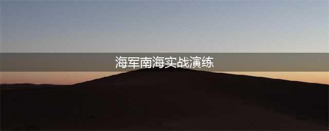 中国海军南海实战演练：展示现代化建设成果，提升作战能力(海军南海实战演练)