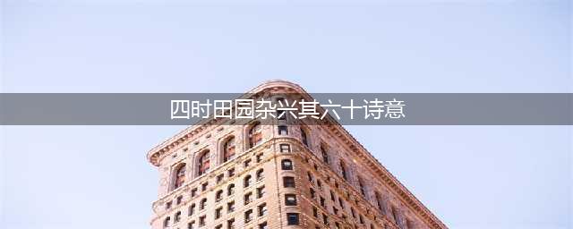 范成大四时田园杂兴·六十首诗意盎然的田园生活(四时田园杂兴其六十诗意)