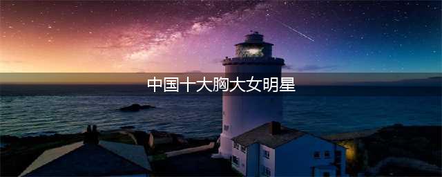 中国十位胸部最美的女明星，你心目中的谁在榜单上？(中国十大胸大女明星)