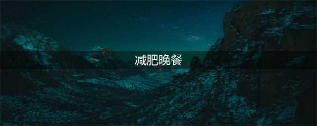 减肥期间，晚餐该怎么吃？（附超详细减脂晚餐指南）(减肥晚餐)