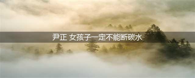 尹正：女孩子一定不能断碳水！这四点断碳水减肥危害需谨记！(尹正 女孩子一定不能断碳水)