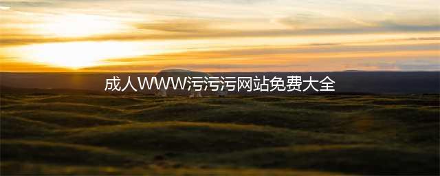 不容错过的十大热门黄色系网站(成人WWW污污污网站免费大全)