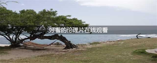 十大必看经典伦理大片，满足你的观影欲望(好看的伦理片在线观看)
