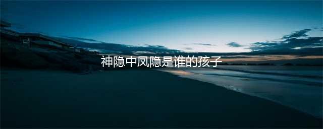 《神隐》中凤隐是谁的孩子？凤隐对元启是爱还是恨？结局是什么？(神隐中凤隐是谁的孩子)