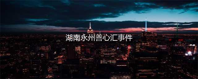 永州「善心汇」事件：是传销及非法集资，是慈善？(湖南永州善心汇事件)