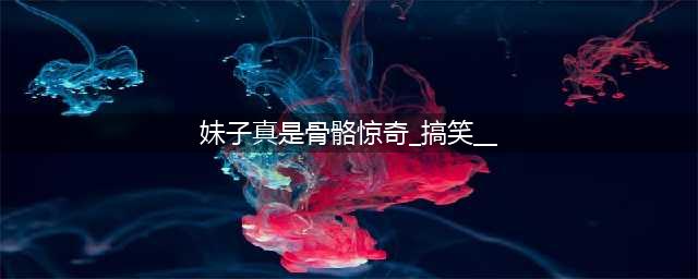 搞笑GIF：妹子，你还真是骨骼惊奇啊！(妹子真是骨骼惊奇_搞笑__)