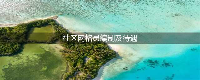 网格员是什么编制？社区网格员工资大概多少？(社区网格员编制及待遇)