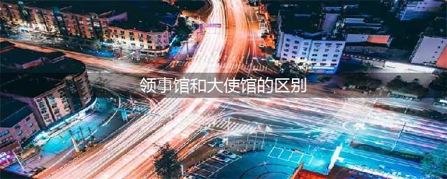 外交知识：大使馆和领事馆的区别是什么？（科普）(领事馆和大使馆的区别)