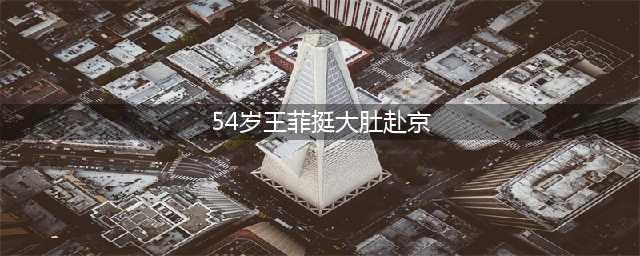 54岁王菲挺大肚赴京为男友庆生，谢霆锋紧急回应(54岁王菲挺大肚赴京)