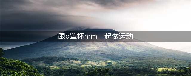 根本把持不住 跟D罩杯mm一起做运动游戏登场(跟d罩杯mm一起做运动)