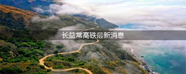 常益长高铁最新进展来了！(长益常高铁最新消息)
