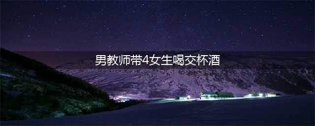 网曝男教师带4女生喝交杯酒 深夜夜宵排档举止暧昧(男教师带4女生喝交杯酒)