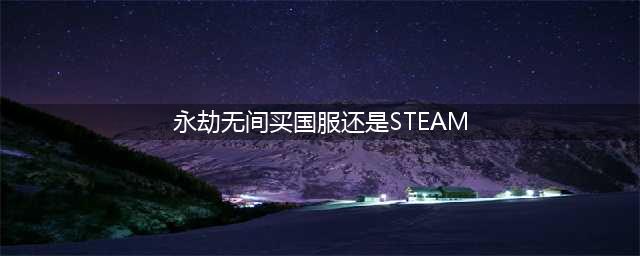 永劫无间买国服还是steam 国服和steam对比选择推荐
