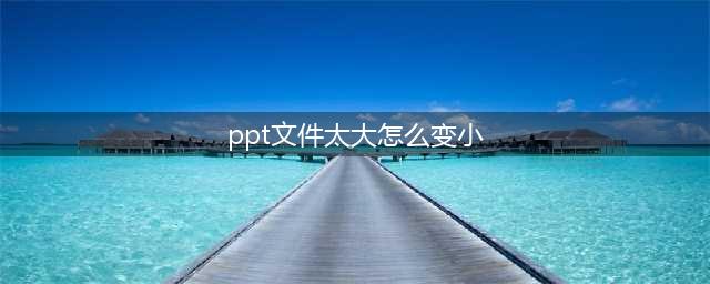ppt文件太大怎么变小，这6种方式很简单(ppt文件太大怎么变小)