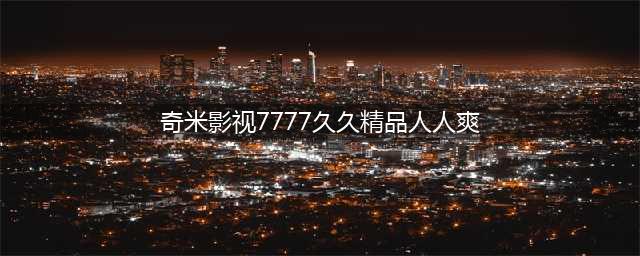 久久的，人人有得吃，人人看，人人都挺爽(奇米影视7777久久精品人人爽)
